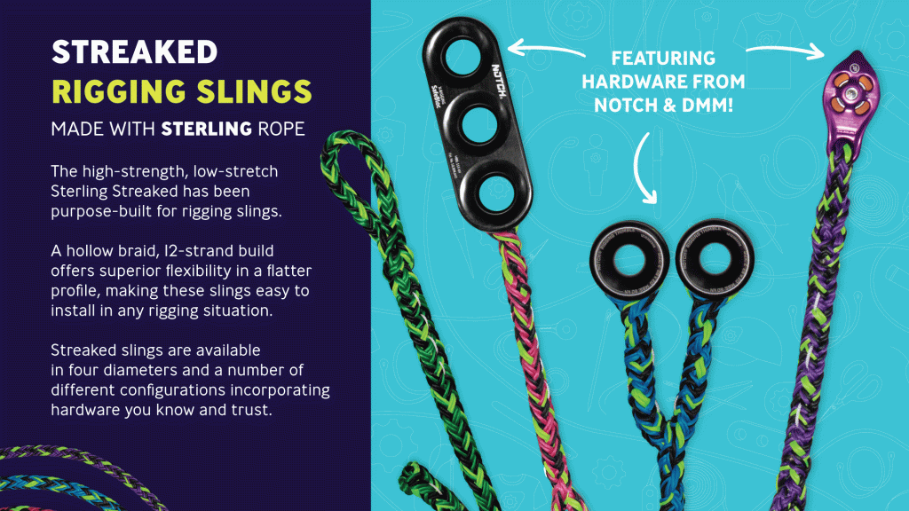 The high-strength, low-stretch
Sterling Streaked has been
purpose-built for rigging slings.
A hollow braid, 12-strand build
offers superior flexibility in a flatter
profile, making these slings easy to
install in any rigging situation.
Streaked slings are available
in four diameters and a number of
different configurations incorporating
hardware you know and trust.