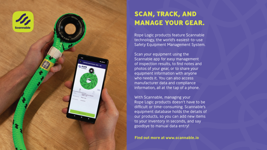 Rope Logic products feature Scannable
technology, the world’s easiest-to-use
Safety Equipment Management System.
Scan your equipment using the
Scannable app for easy management
of inspection results, to find notes and
photos of your gear, or to share your
equipment information with anyone
who needs it. You can also access
manufacturer data and compliance
information, all at the tap of a phone.
With Scannable, managing your
Rope Logic products doesn’t have to be
difficult or time-consuming. Scannable’s
equipment database holds the details of
our products, so you can add new items
to your inventory in seconds, and say
goodbye to manual data entry!